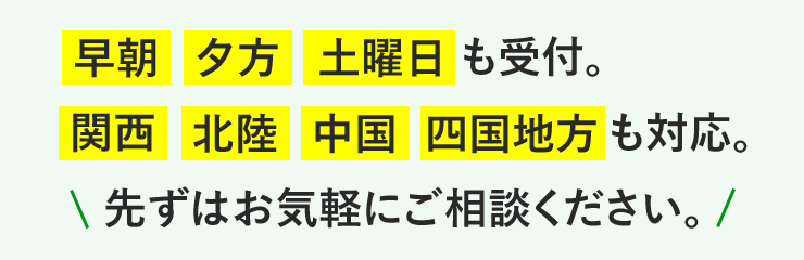 早朝、夕方、土曜日も受付。関西、北陸、中国、四国地方も対応。先ずはお気軽にご相談ください。